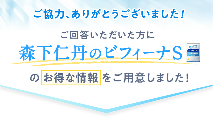 ご協力、ありがとうございました!ご回答いただいた方に森下仁丹のビフィーナS のお得な情報をご用意しました！